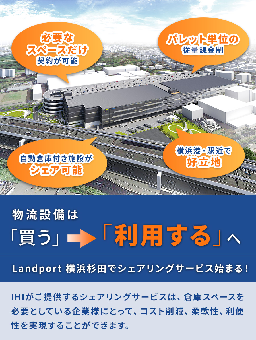 自動倉庫付き施設がシェア可能。必要なスペースだけ契約が可能。パレット単位の従量課金制。横浜港・駅近で好立地。物流設備は買うから利用するへ。Landport 横浜杉田でシェアリングサービス始まる!IHIがご提供するシェアリングサービスは、倉庫スペースを必要としている企業様にとって、<br>コスト削減、柔軟性、利便性を実現することができます。